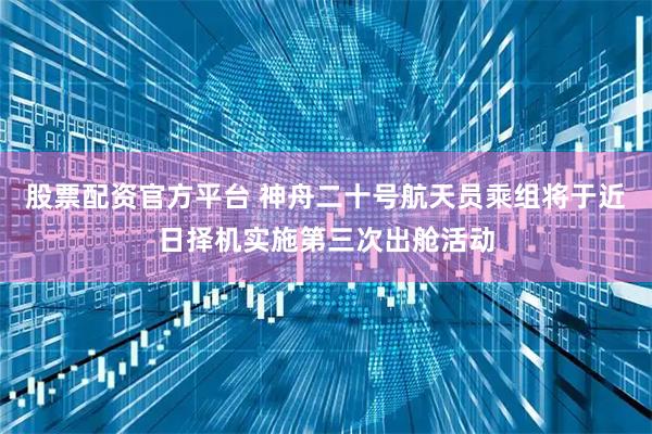 股票配资官方平台 神舟二十号航天员乘组将于近日择机实施第三次出舱活动
