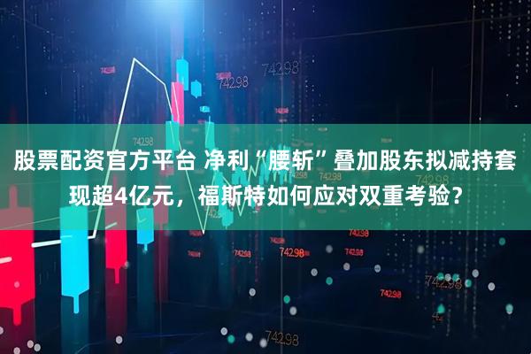 股票配资官方平台 净利“腰斩”叠加股东拟减持套现超4亿元，福斯特如何应对双重考验？