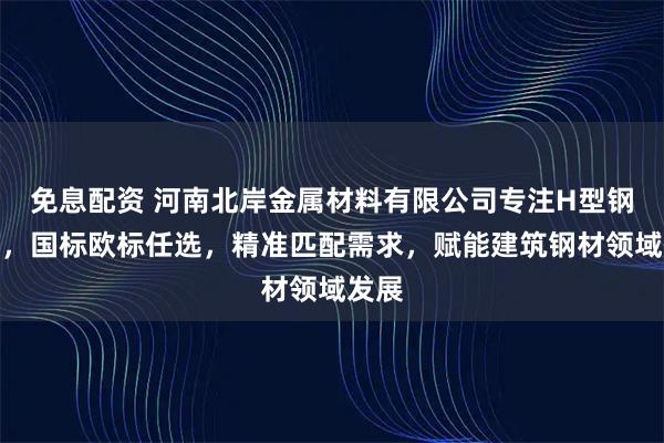 免息配资 河南北岸金属材料有限公司专注H型钢供应，国标欧标任选，精准匹配需求，赋能建筑钢材领域发展