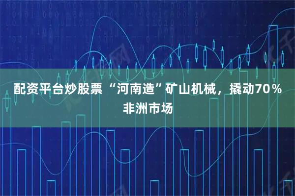 配资平台炒股票 “河南造”矿山机械，撬动70％非洲市场