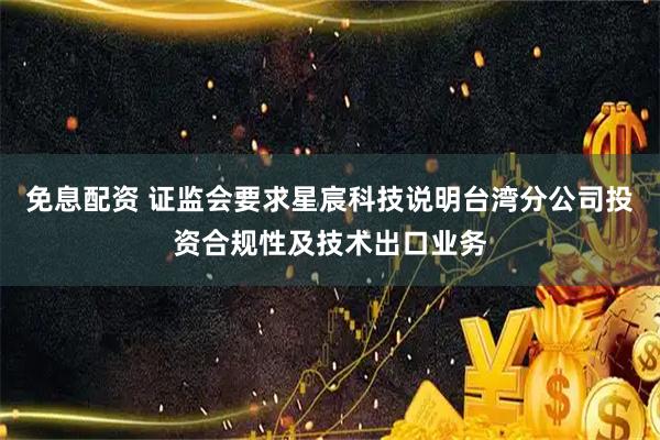 免息配资 证监会要求星宸科技说明台湾分公司投资合规性及技术出口业务