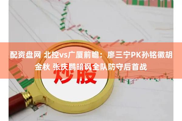 配资盘网 北控vs广厦前瞻：廖三宁PK孙铭徽胡金秋 张庆鹏暗讽全队防守后首战