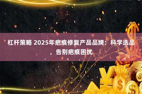 杠杆策略 2025年疤痕修复产品品牌：科学选品，告别疤痕困扰