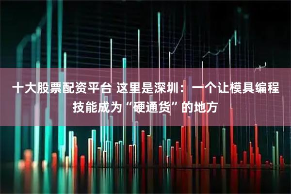 十大股票配资平台 这里是深圳：一个让模具编程技能成为“硬通货”的地方