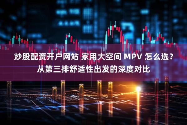炒股配资开户网站 家用大空间 MPV 怎么选？从第三排舒适性出发的深度对比