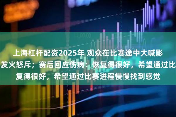 上海杠杆配资2025年 观众在比赛途中大喊影响比赛，王楚钦罕见发火怒斥；赛后回应伤病：恢复得很好，希望通过比赛进程慢慢找到感觉