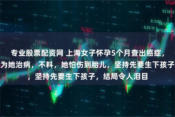 专业股票配资网 上海女子怀孕5个月查出癌症，婆婆凑了400万为她治病，不料，她怕伤到胎儿，坚持先要生下孩子，结局令人泪目