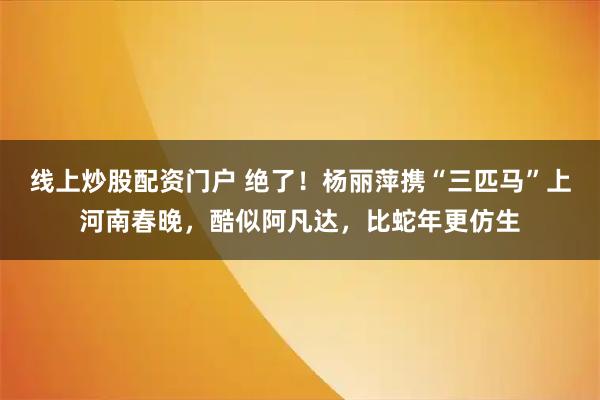 线上炒股配资门户 绝了！杨丽萍携“三匹马”上河南春晚，酷似阿凡达，比蛇年更仿生