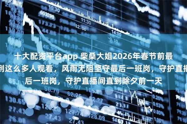 十大配资平台app 柴桑大姐2026年春节前最后一场直播，没想到这么多人观看，风雨无阻坚守最后一班岗，守护直播间直到除夕前一天