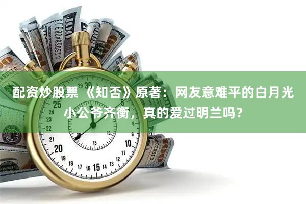 配资炒股票 《知否》原著：网友意难平的白月光小公爷齐衡，真的爱过明兰吗？