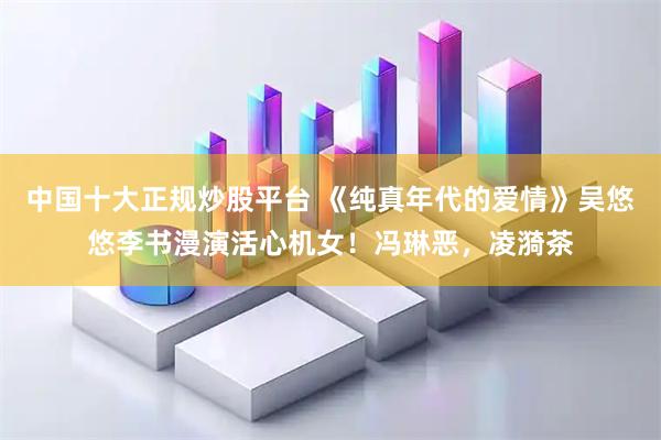 中国十大正规炒股平台 《纯真年代的爱情》吴悠悠李书漫演活心机女！冯琳恶，凌漪茶