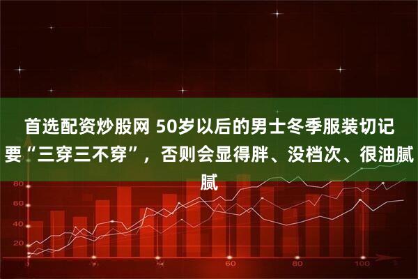 首选配资炒股网 50岁以后的男士冬季服装切记要“三穿三不穿”，否则会显得胖、没档次、很油腻