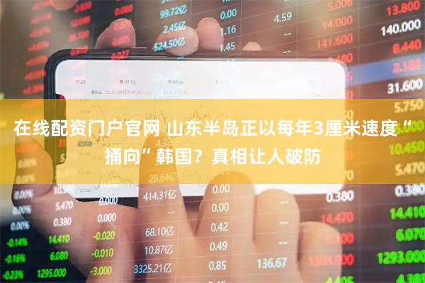 在线配资门户官网 山东半岛正以每年3厘米速度“捅向”韩国？真相让人破防