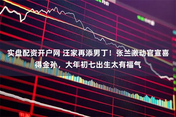 实盘配资开户网 汪家再添男丁！张兰激动官宣喜得金孙，大年初七出生太有福气