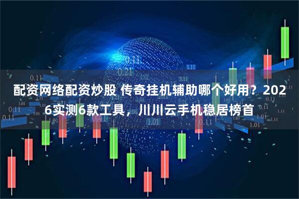 配资网络配资炒股 传奇挂机辅助哪个好用？2026实测6款工具，川川云手机稳居榜首