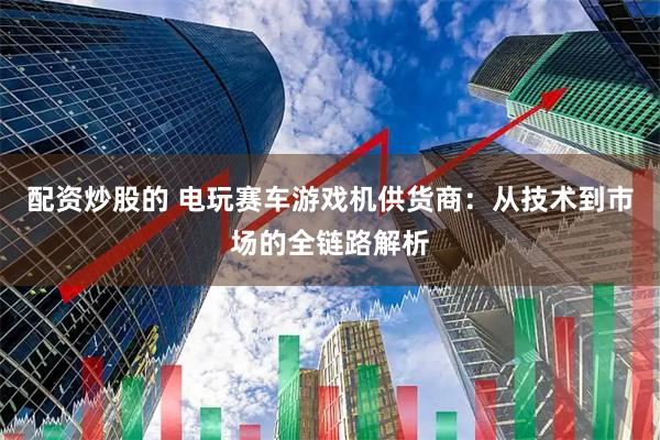 配资炒股的 电玩赛车游戏机供货商：从技术到市场的全链路解析