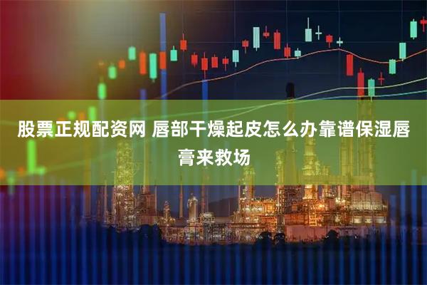 股票正规配资网 唇部干燥起皮怎么办靠谱保湿唇膏来救场