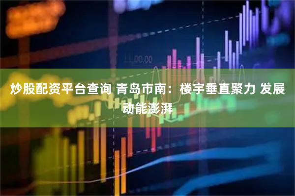 炒股配资平台查询 青岛市南：楼宇垂直聚力 发展动能澎湃