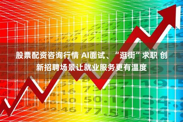股票配资咨询行情 AI面试、“逛街”求职 创新招聘场景让就业服务更有温度