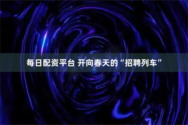 每日配资平台 开向春天的“招聘列车”