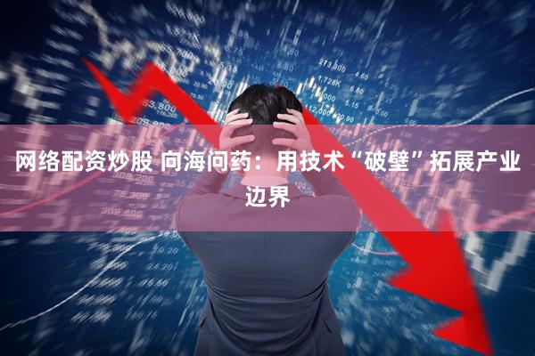 网络配资炒股 向海问药：用技术“破壁”拓展产业边界