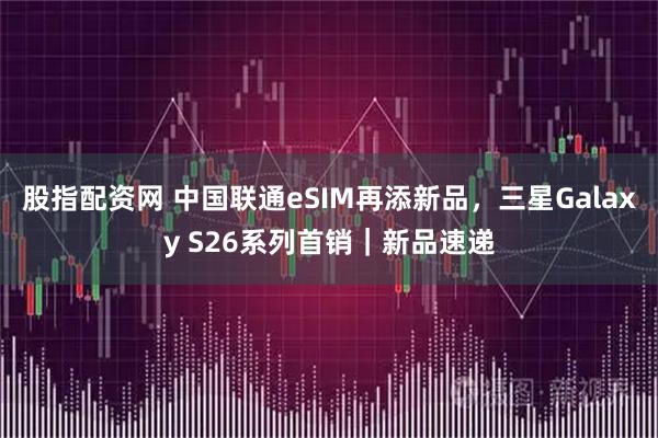 股指配资网 中国联通eSIM再添新品，三星Galaxy S26系列首销｜新品速递