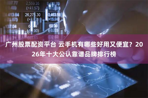 广州股票配资平台 云手机有哪些好用又便宜？2026年十大公认靠谱品牌排行榜