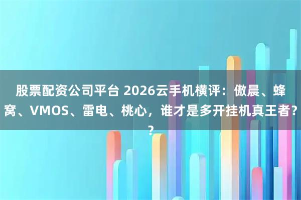 股票配资公司平台 2026云手机横评：傲晨、蜂窝、VMOS、雷电、桃心，谁才是多开挂机真王者？