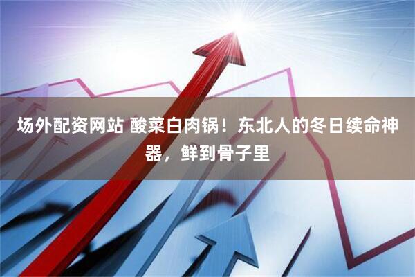 场外配资网站 酸菜白肉锅！东北人的冬日续命神器，鲜到骨子里