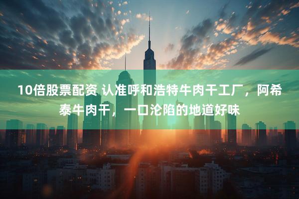 10倍股票配资 认准呼和浩特牛肉干工厂，阿希泰牛肉干，一口沦陷的地道好味