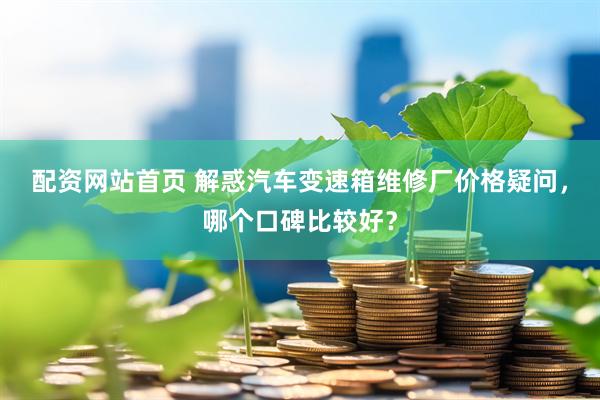配资网站首页 解惑汽车变速箱维修厂价格疑问，哪个口碑比较好？
