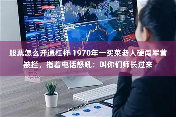 股票怎么开通杠杆 1970年一买菜老人硬闯军营被拦，指着电话怒吼：叫你们师长过来