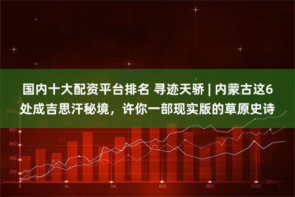 国内十大配资平台排名 寻迹天骄 | 内蒙古这6处成吉思汗秘境，许你一部现实版的草原史诗