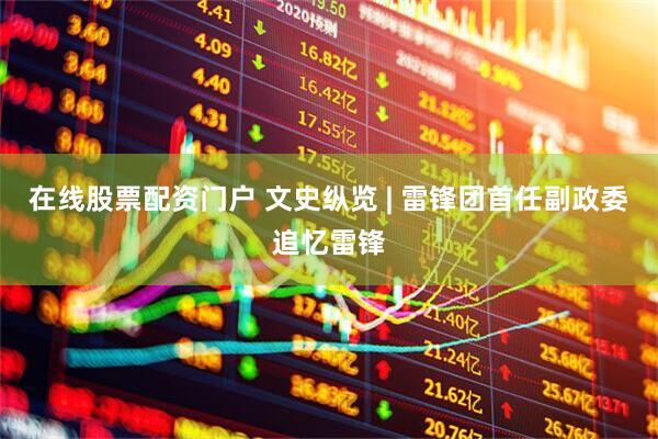在线股票配资门户 文史纵览 | 雷锋团首任副政委追忆雷锋