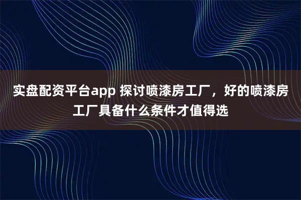 实盘配资平台app 探讨喷漆房工厂，好的喷漆房工厂具备什么条件才值得选