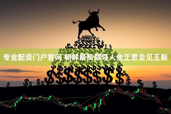 专业配资门户官网 朝鲜最高领导人金正恩会见王毅