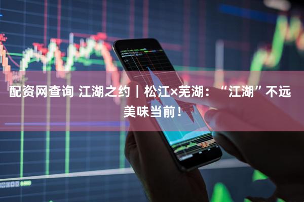 配资网查询 江湖之约｜松江×芜湖：“江湖”不远 美味当前！